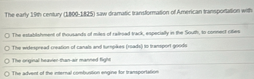 The early 19th century (1800-1825) saw dramatic transformation of American transportation with
The establishment of thousands of miles of railroad track, especially in the South, to connect cities
The widespread creation of canals and turnpikes (roads) to transport goods
The original heavier-than-air manned flight
The advent of the internal combustion engine for transportation