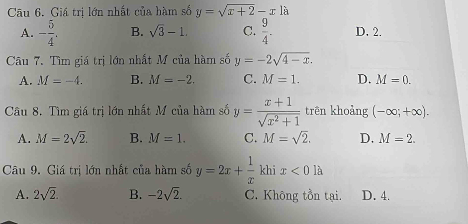 Giá trị lớn nhất của hàm số y=sqrt(x+2)-x là
B. sqrt(3)-1. C.
A. - 5/4 .  9/4 . D. 2.
Câu 7. Tìm giá trị lớn nhất M của hàm số y=-2sqrt(4-x).
A. M=-4. B. M=-2. C. M=1. D. M=0. 
Câu 8. Tìm giá trị lớn nhất M của hàm số y= (x+1)/sqrt(x^2+1)  trên khoảng (-∈fty ;+∈fty ).
A. M=2sqrt(2). B. M=1. C. M=sqrt(2). D. M=2. 
Câu 9. Giá trị lớn nhất của hàm số y=2x+ 1/x  khi x<0</tex> là
A. 2sqrt(2). B. -2sqrt(2). C. Không tồn tại. D. 4.