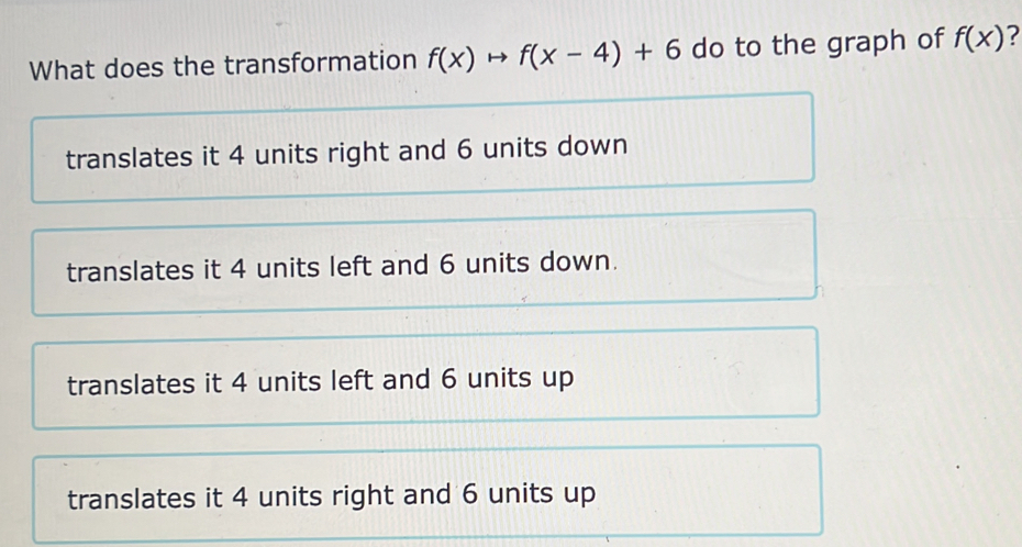 What does the transformation f(x)to f(x-4)+6 do to the graph of f(x) 2
translates it 4 units right and 6 units down
translates it 4 units left and 6 units down.
translates it 4 units left and 6 units up
translates it 4 units right and 6 units up