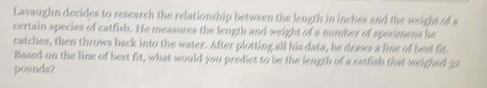 Lavaughn decides to research the relationship between the length in inches and the weight of a 
certain species of catfish. He measures the length and weight of a number of specimens he 
catches, then throws back into the water. After plotting all his data, he draws a line of best fit. 
Based on the line of best fit, what would you predict to be the length of a catfish that werghed 22
pounds?