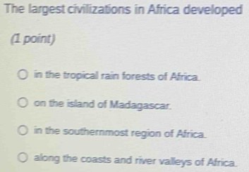 The largest civilizations in Africa developed
(1 point)
in the tropical rain forests of Africa.
on the island of Madagascar.
in the southernmost region of Africa.
along the coasts and river valleys of Africa.