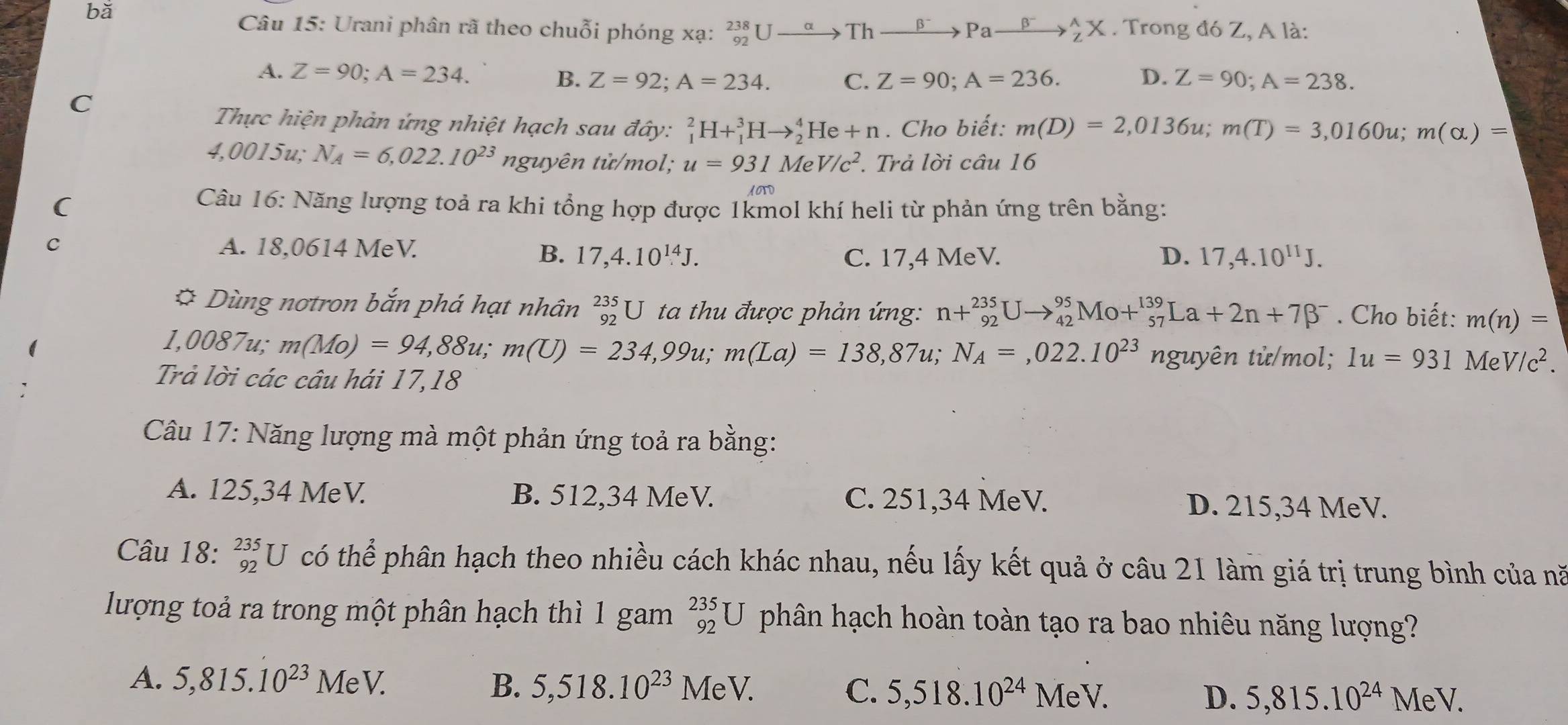 bǎ . Trong đó Z, A là:
Câu 15: Urani phân rã theo chuỗi phóng xạ: _(92)^(238)Uto Thxrightarrow beta^-Paxrightarrow beta^-_Z_(_Z)^AX
A. Z=90;A=234. C. Z=90;A=236. D. Z=90;A=238.
B. Z=92;A=234.
C
Thực hiện phản ứng nhiệt hạch sau đây: _1^(2H+_1^3Hto _2^4He+n. Cho biết: m(D)=2,0136u;m(T)=3,0160u;m(alpha )=
4,0015u; N_A)=6,022.10^(23) nguyên tử/mol; u=931MeV/c^2. Trả lời câu 16
(
Câu 16: Năng lượng toả ra khi tổng hợp được 1kmol khí heli từ phản ứng trên bằng:
C A. 18,0614 MeV. D. 17,4.10^(11)J.
B. 17,4.10^(14)J. C. 17,4 MeV.
* Dùng nơtron bắn phá hạt nhân _(92)^(235)U ta thu được phản ứng: n+_(92)^(235)Uto _(42)^(95)Mo+_(57)^(139)La+2n+7beta^-. Cho biết: m(n)=
1,t 008 7u; m(Mo)=94,88u;m(U)=234,99u;m(La)=138,87u;N_A=,022.10^(23) nguyên tử/mol; 1u=931 Me V/c^2.
Trả lời các câu hái 17,18
Câu 17: Năng lượng mà một phản ứng toả ra bằng:
A. 125,34 MeV. B. 512,34 MeV. C. 251,34 MeV. D. 215,34 MeV.
Câu 18: _(92)^(235)U có thể phân hạch theo nhiều cách khác nhau, nếu lấy kết quả ở câu 21 làm giá trị trung bình của nă
lượng toả ra trong một phân hạch thì 1 gam _(92)^(235)U phân hạch hoàn toàn tạo ra bao nhiêu năng lượng?
A. 5,815.10^(23)MeV. B. 5,518.10^(23)MeV.
C. 5,518.10^(24)MeV. D. 5,815.10^(24)MeV.