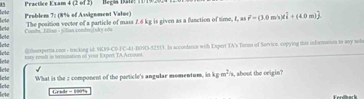 as Practice Exam 4 (2 of 2) Begin Date! 11/19/20 
lete 
lete Problem 7: (8% of Assignment Value) 
lete The position vector of a particle of mass 1.6 kg is given as a function of time, t, as vector r=(3.0m/s)that i+(4.0m)hat j. 
lete Combs, Jillian - jillian.combs@uky edu 
lete 
lete @theexpertta.com - tracking id: 9K89-C0-FC-41-B09D-52553. In accordance with Expert TA's Terms of Service. copying this information to any sol 
lete may result in termination of your Expert TA Account. 
lete 
lete What is the : component of the particle's angular momentum, in kg· m^2/s , about the origin? 
lete 
lete Grade = 100% Feedback