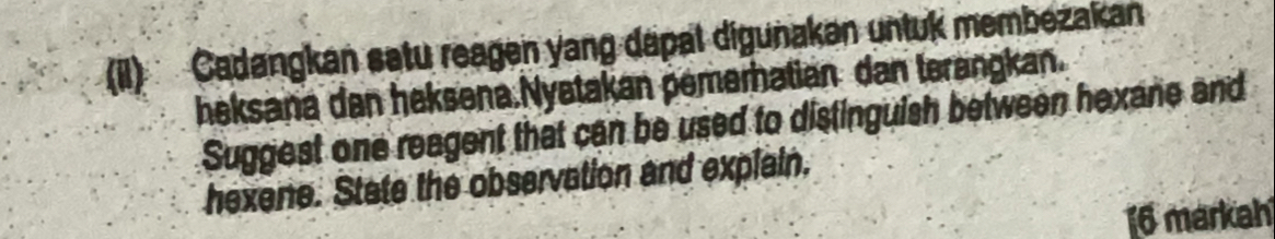 (il) Cadangkan satu reagen yang dapal digunakan untuk membezakan 
heksana dan heksena.Nyatakan pemerhatian dan terangkan. 
Suggest one reagent that can be used to distinguish between hexane and 
hexene. State the observation and explain. 
16 markah