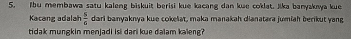 Ibu membawa satu kaleng biskuit berisi kue kacang dan kue coklat. Jika banyaknya kue 
Kacang adalah  5/6  dari banyaknya kue cokelat, maka manakah dianatara jumłah berikut yang 
tidak mungkin menjadi isi dari kue dalam kaleng?