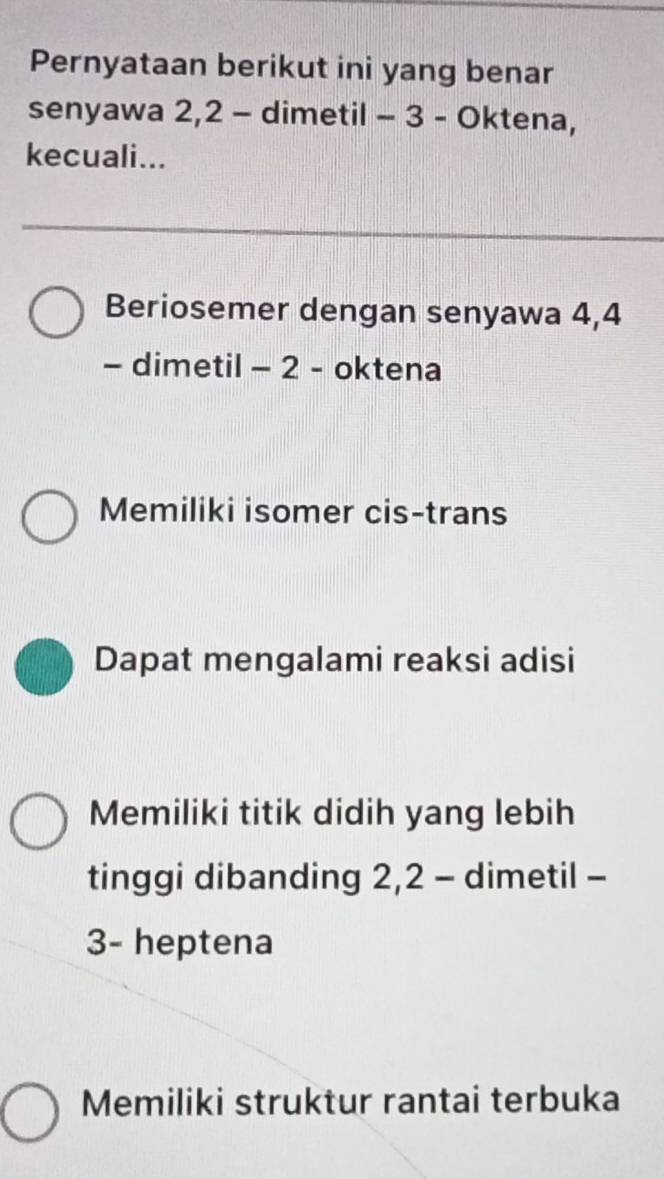 Pernyataan berikut ini yang benar
senyawa 2, 2 - dimetil - 3 - Oktena,
kecuali...
Beriosemer dengan senyawa 4, 4
- dimetil - 2 - oktena
Memiliki isomer cis-trans
Dapat mengalami reaksi adisi
Memiliki titik didih yang lebih
tinggi dibanding 2, 2 - dimetil -
3 - heptena
Memiliki struktur rantai terbuka