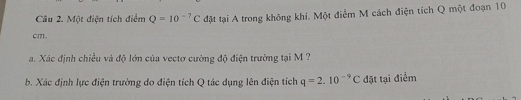 Một điện tích điểm Q=10^(-7)C đặt tại A trong không khí. Một điểm M cách điện tích Q một đoạn 10
cm. 
a. Xác định chiều và độ lớn của vectơ cường độ điện trường tại M ? 
b. Xác định lực điện trường do điện tích Q tác dụng lên điện tích q=2.10^(-9)C đặt tại điểm