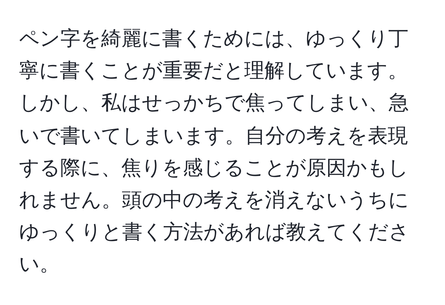 ペン字を綺麗に書くためには、ゆっくり丁寧に書くことが重要だと理解しています。しかし、私はせっかちで焦ってしまい、急いで書いてしまいます。自分の考えを表現する際に、焦りを感じることが原因かもしれません。頭の中の考えを消えないうちにゆっくりと書く方法があれば教えてください。