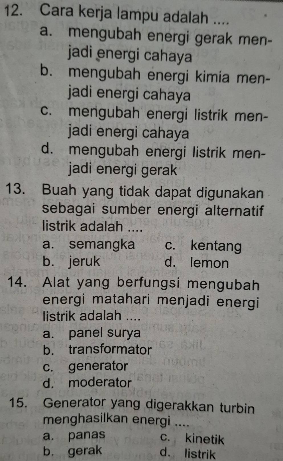 Cara kerja lampu adalah ....
a. mengubah energi gerak men-
jadi energi cahaya
b. mengubah energi kimia men-
jadi energi cahaya
c. mengubah energi listrik men-
jadi energi cahaya
d. mengubah energi listrik men-
jadi energi gerak
13. Buah yang tidak dapat digunakan
sebagai sumber energi alternatif
listrik adalah ....
a. semangka c. kentang
b. jeruk d. lemon
14. Alat yang berfungsi mengubah
energi matahari menjadi energi
listrik adalah ....
a. panel surya
b. transformator
c. generator
d. moderator
15. Generator yang digerakkan turbin
menghasilkan energi ....
a. panas c. kinetik
b. gerak d. listrik