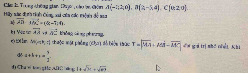 Trong không gian Oxyz , cho ba điểm A(-1;2;0), B(2;-5;4), C(0;2;0). 
Hãy xác định tính đúng sai của các mệnh đề sau 
a) vector AB-3vector AC=(6;-7;4). 
b) Véc tơ vector AB và vector AC không cùng phương. 
c) Điễm M(a;b;c) thuộc mặt phẳng (Oyz) dề biểu thức T=|vector MA+vector MB+vector MC| đạt giá trị nhỏ nhất. Khi 
đó a+b+c= 5/3 . 
d) Chu vi tam giác ABC bằng 1+sqrt(74)+sqrt(69).