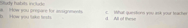 Study habits include
a. How you prepare for assignments c. What questions you ask your teacher
b. How you take tests d. All of these