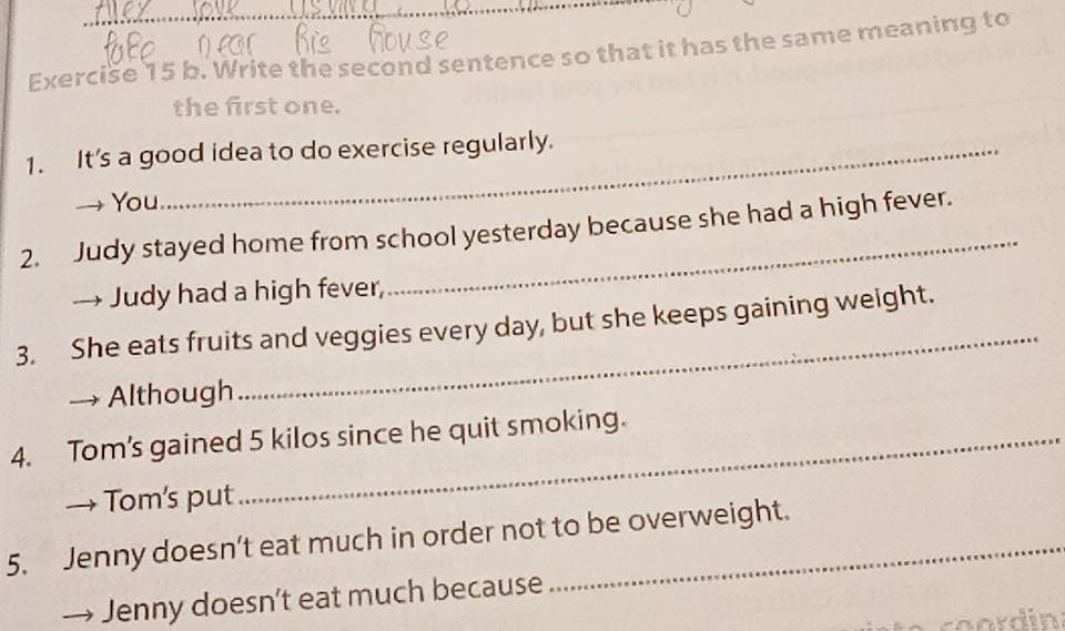 Write the second sentence so that it has the same meaning to 
the first one. 
1. It's a good idea to do exercise regularly. 
You 
2. Judy stayed home from school yesterday because she had a high fever. 
→ Judy had a high fever, 
_ 
3. She eats fruits and veggies every day, but she keeps gaining weight. 
Although 
4. Tom's gained 5 kilos since he quit smoking. 
→ Tom's put 
5. Jenny doesn’t eat much in order not to be overweight. 
Jenny doesn't eat much because