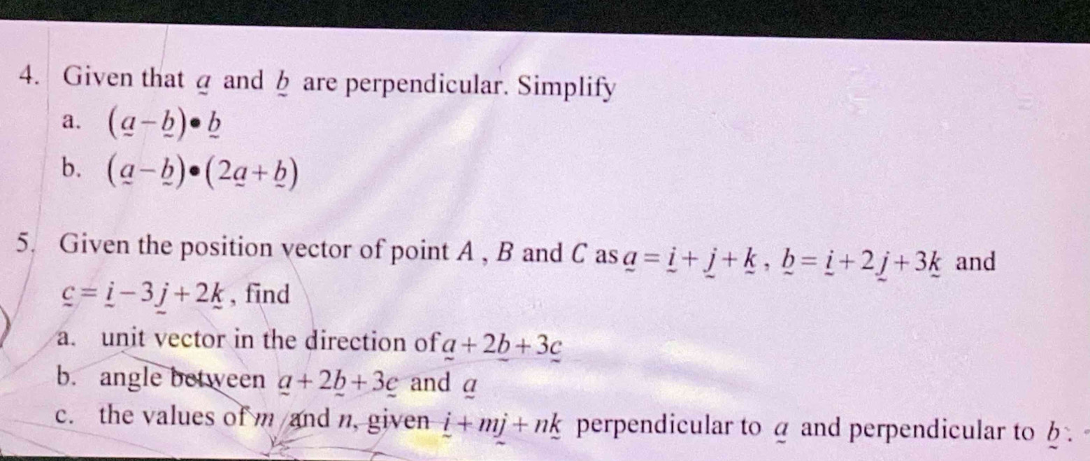 Given that @ and b are perpendicular. Simplify 
a. (_ a-_ b)· _ b
b. (_ a-_ b)· (2_ a+_ b)
5. Given the position vector of point A , B and C as _ a=_ i+_ j+_ k, _ b=_ i+2_ j+3_ k and
_ c=_ i-3j+2k , find 
a. unit vector in the direction of a+2b+3c
b. angle between a+2b+3c and α
c. the values of m and n, given i+mj+nk perpendicular to a and perpendicular to