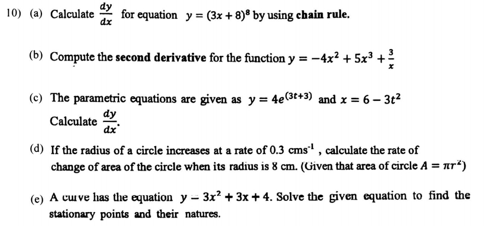 Calculate  dy/dx  for equation y=(3x+8)^8 by using chain rule. 
(b) Compute the second derivative for the function y=-4x^2+5x^3+ 3/x 
(c) The parametric equations are given as y=4e^((3t+3)) and x=6-3t^2
Calculate  dy/dx . 
(d) If the radius of a circle increases at a rate of 0.3cms^(-1) , calculate the rate of 
change of area of the circle when its radius is 8 cm. (Given that area of circle A=π r^2)
(e) A curve has the equation y-3x^2+3x+4. Solve the given equation to find the 
stationary points and their natures.