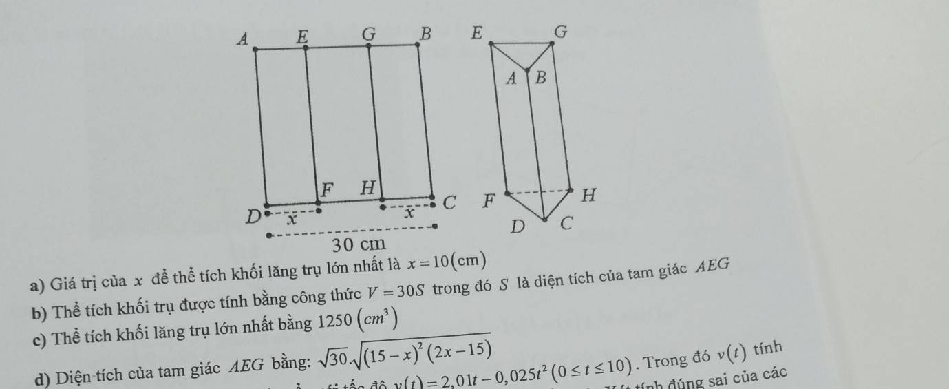 Giá trị của x để thể tích khối lăng trụ lớn nhất là x=10(cm)
b) Thể tích khối trụ được tính bằng công thức V=30S trong đó S là diện tích của tam giác AEG 
c) Thể tích khối lăng trụ lớn nhất bằng 1250(cm^3)
dhat av(t)=2,01t-0,025t^2(0≤ t≤ 10). Trong đó v(t) tính 
d) Diện tích của tam giác AEG bằng: sqrt(30).sqrt((15-x)^2)(2x-15)
đnh đúng sai của các