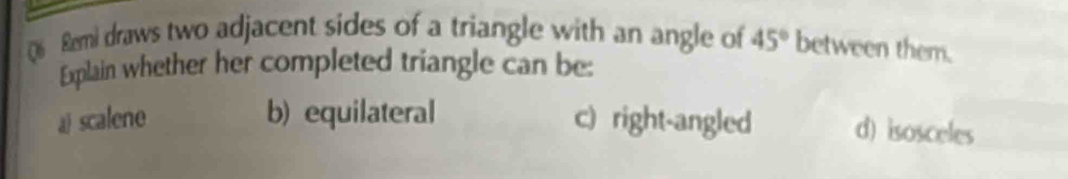 Remi draws two adjacent sides of a triangle with an angle of 45° between them.
Explain whether her completed triangle can be:
ä scalene b) equilateral c) right-angled d) isosceles