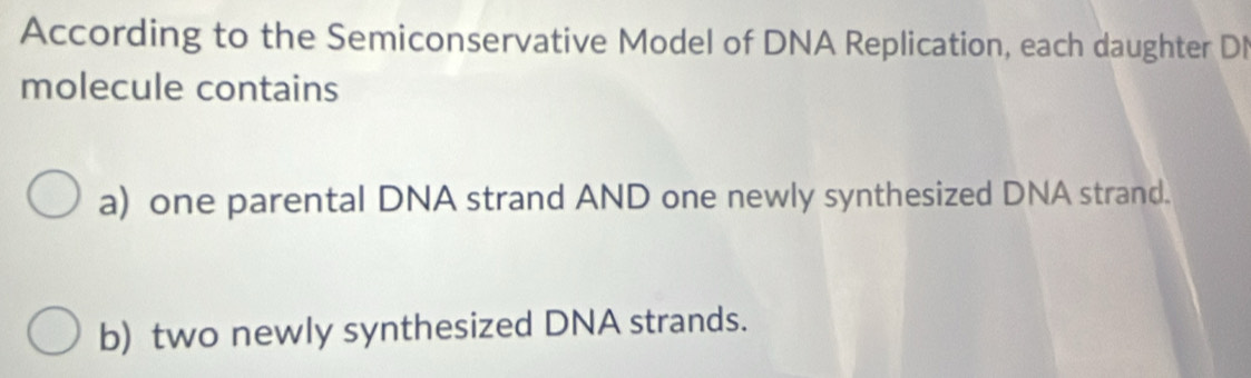 According to the Semiconservative Model of DNA Replication, each daughter DI 
molecule contains 
a) one parental DNA strand AND one newly synthesized DNA strand. 
b) two newly synthesized DNA strands.