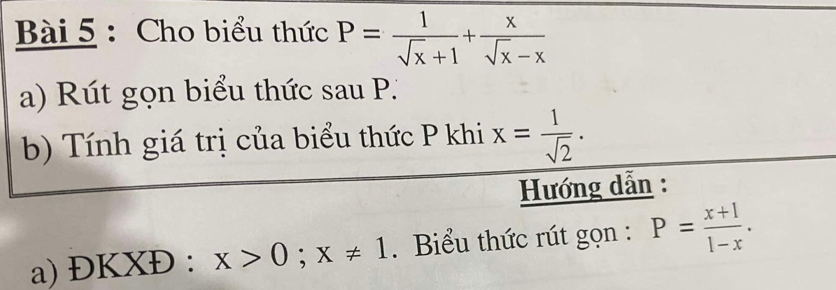 Cho biểu thức P= 1/sqrt(x)+1 + x/sqrt(x)-x 
a) Rút gọn biểu thức sau P. 
b) Tính giá trị của biểu thức P khi x= 1/sqrt(2) ·
Hướng dẫn : 
a) DKXD. x>0; x!= 1. Biểu thức rút gọn : P= (x+1)/1-x .