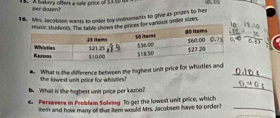 A bakery offers a sale price of $3.501 10、50
_ 
per dozen? 
16. Mrs. Jacobsen wants to order toy instruments to give as prizes to her 
r various order sizes.
beginarrayr _ beginarrayr 10 / 30 hline 0.27endarray 
_ 
. What is the difference between the highest unit price for whistles and 
the lowest unit price for whistles? 
b. What is the highest unit price per kazoo? 
_ 
c. Persevere in Problem Solving To get the lowest unit price, which 
item and how many of that item would Mrs. Jacobsen have to order?_