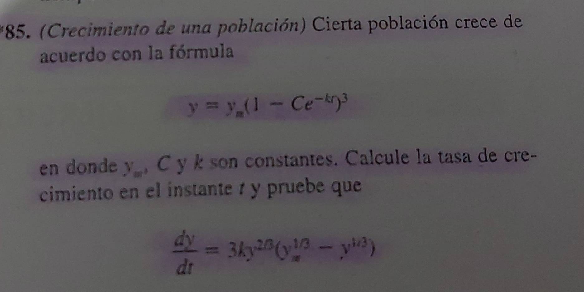 (Crecimiento de una población) Cierta población crece de
acuerdo con la fórmula
y=y_m(1-Ce^(-kt))^3
en donde y_m , C y k son constantes. Calcule la tasa de cre-
cimiento en el instante é y pruebe que
 dy/dt =3ky^(2/3)(y_x^((1/3)-y^1/3))