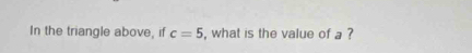 In the triangle above, if c=5 , what is the value of a ?