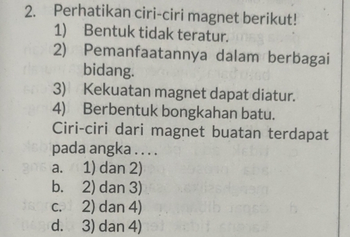 Perhatikan ciri-ciri magnet berikut!
1) Bentuk tidak teratur.
2) Pemanfaatannya dalam berbagai
bidang.
3) Kekuatan magnet dapat diatur.
4) Berbentuk bongkahan batu.
Ciri-ciri dari magnet buatan terdapat
pada angka . . . .
a. 1) dan 2)
b. 2) dan 3)
c. 2) dan 4)
d. 3) dan 4)