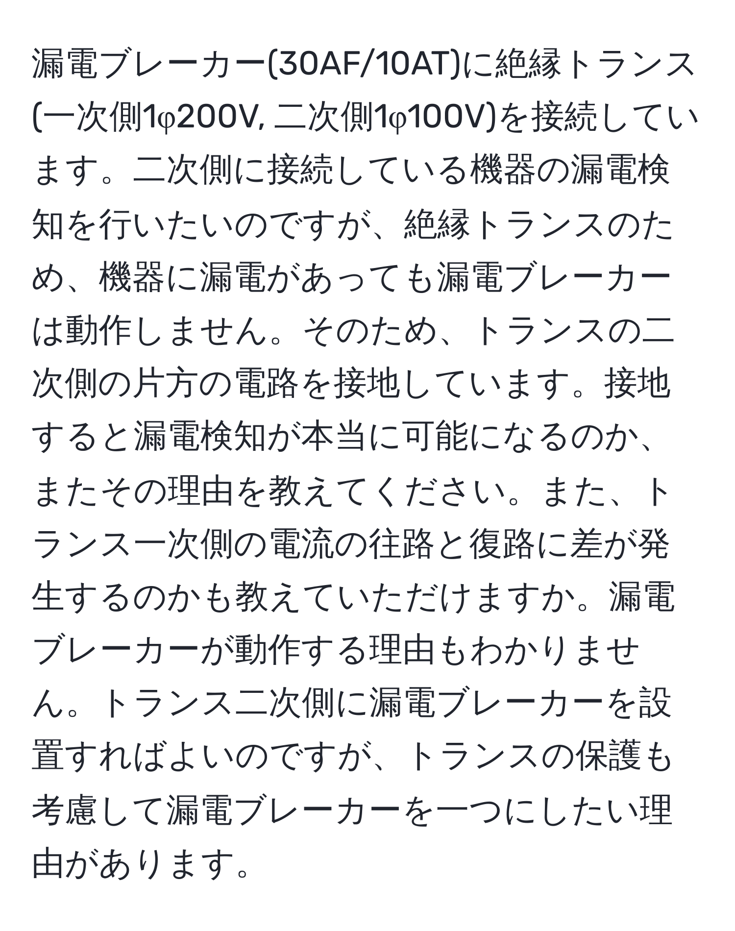 漏電ブレーカー(30AF/10AT)に絶縁トランス(一次側1φ200V, 二次側1φ100V)を接続しています。二次側に接続している機器の漏電検知を行いたいのですが、絶縁トランスのため、機器に漏電があっても漏電ブレーカーは動作しません。そのため、トランスの二次側の片方の電路を接地しています。接地すると漏電検知が本当に可能になるのか、またその理由を教えてください。また、トランス一次側の電流の往路と復路に差が発生するのかも教えていただけますか。漏電ブレーカーが動作する理由もわかりません。トランス二次側に漏電ブレーカーを設置すればよいのですが、トランスの保護も考慮して漏電ブレーカーを一つにしたい理由があります。