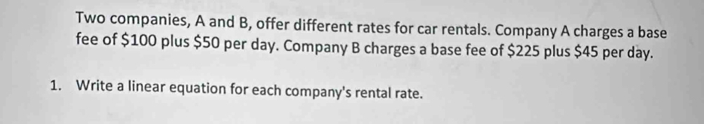 Two companies, A and B, offer different rates for car rentals. Company A charges a base 
fee of $100 plus $50 per day. Company B charges a base fee of $225 plus $45 per day. 
1. Write a linear equation for each company's rental rate.