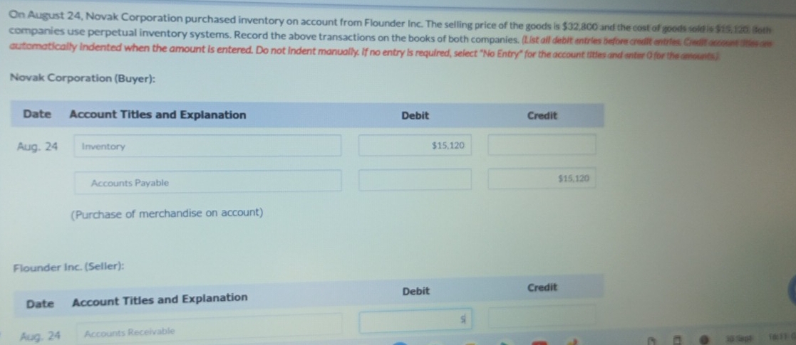 On August 24, Novak Corporation purchased inventory on account from Flounder Inc. The selling price of the goods is $32,800 and the cost of goods sold is $15,120, foth 
companies use perpetual inventory systems. Record the above transactions on the books of both companies. (List all debit entries before credit entries. Crulit aren tes are 
autoratically indented when the amount is entered. Do not indent manually. If no entry is required, select "No Entry" for the account titles and enter G for the amounts ) 
Novak Corporation (Buyer): 
(Purchase of merchandise on account) 
Flounder Inc. (Seller): 
Debit Credit 
Date Account Titles and Explanation 
Aug. 24 Accounts Receivable s| 
30 Sept fd 1 C