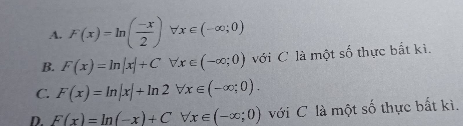 A. F(x)=ln ( (-x)/2 )forall x∈ (-∈fty ;0)
B. F(x)=ln |x|+Cforall x∈ (-∈fty ;0) với C là một số thực bất kì.
C. F(x)=ln |x|+ln 2forall x∈ (-∈fty ;0).
D. F(x)=ln (-x)+Cforall x∈ (-∈fty ;0) với C là một số thực bất kì.