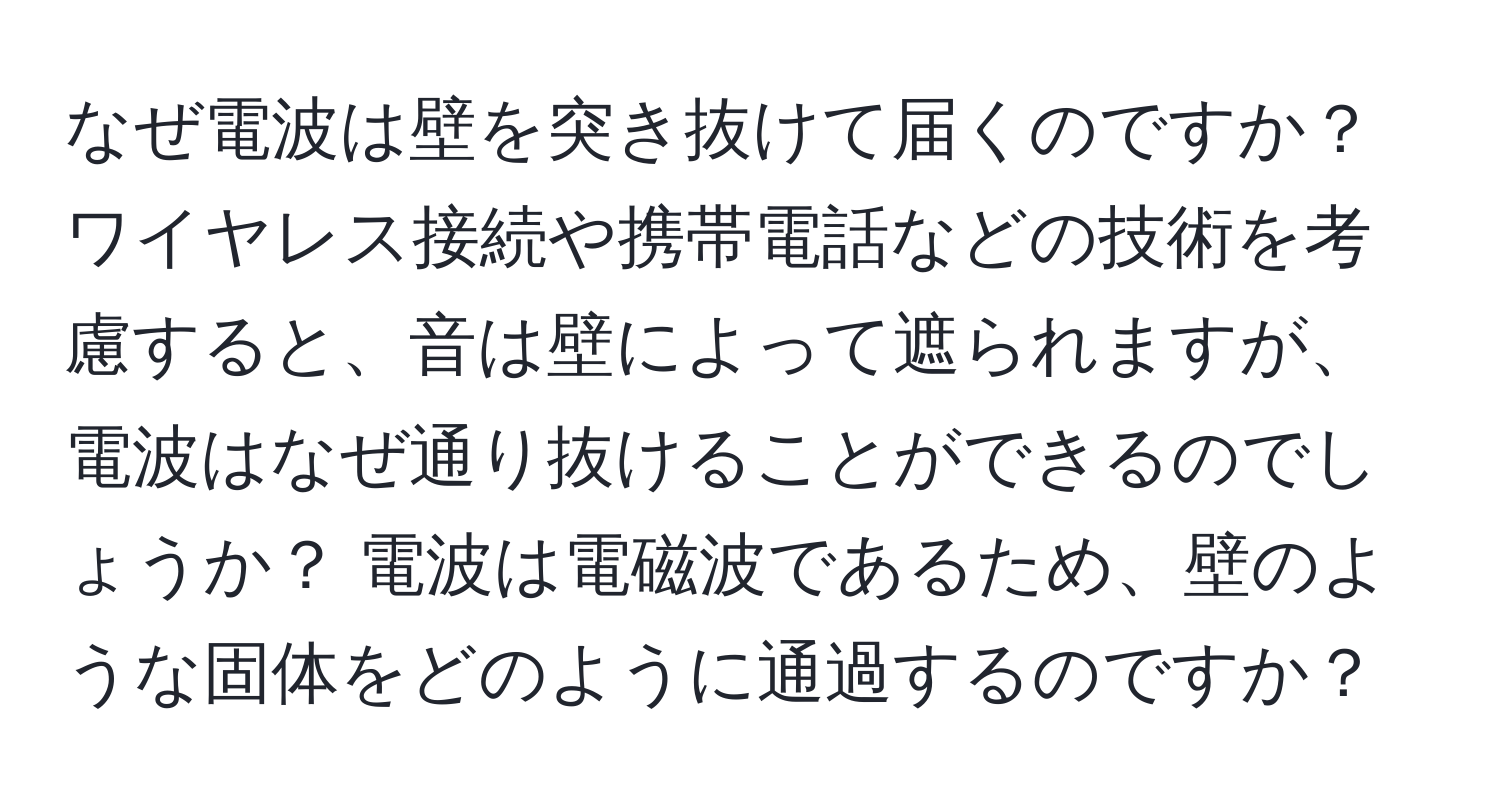 なぜ電波は壁を突き抜けて届くのですか？ ワイヤレス接続や携帯電話などの技術を考慮すると、音は壁によって遮られますが、電波はなぜ通り抜けることができるのでしょうか？ 電波は電磁波であるため、壁のような固体をどのように通過するのですか？