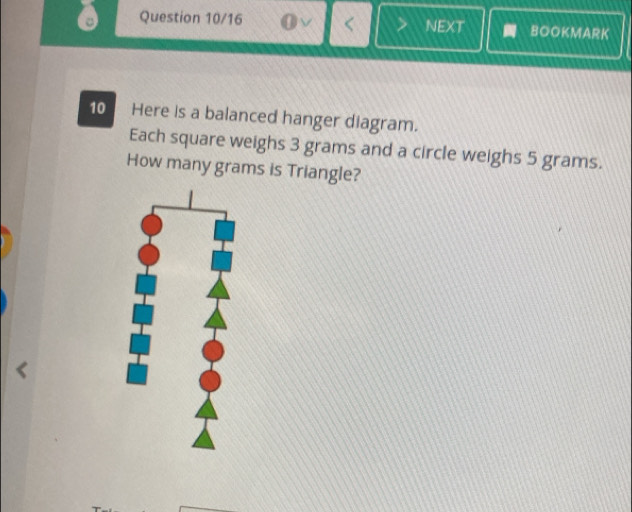 Question 10/16 NEXT BOOKMARK 
10 Here is a balanced hanger diagram. 
Each square weighs 3 grams and a circle weighs 5 grams. 
How many grams is Triangle?