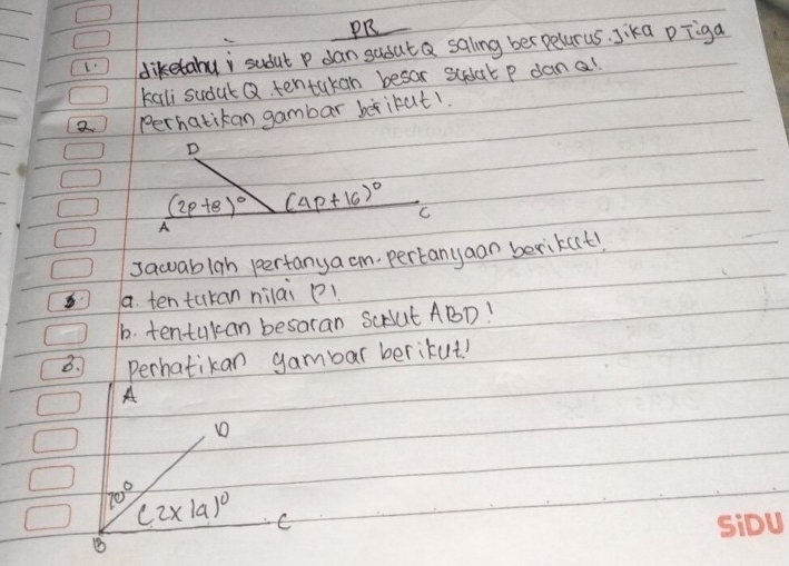 PR 
L diketahui sudut P dan sadut Q saling ber pelarus. Jika pīiga 
kali sudut Q tentakan besar sudat p dan a! 
2 perhatikan gambar berikut1. 
D
(2p+8)^circ  (4p+16)^circ  C 
A 
sawuablah pertanya cm pertanyaan berikut! 
a. ten tukan nilai ! 
b. tentukan besaran ScAut ABD! 
B. Perhatikan gambar berikut! 
A 
D
70° (2* 19)^circ  C