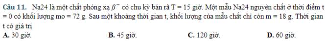 Na24 là một chất phóng xạ beta^- có chu kỳ bán rã T=15 giờ. Một mẫu Na24 nguyên chất ở thời điểm t
=0 có khổi lượng mo =72g 4. Sau một khoảng thời gian t, khổi lượng của mẫu chất chi còn m=18g. Thời gian
t có giá trị
A. 30 giờ. B. 45 giờ. C. 120 giờ. D. 60 giờ.