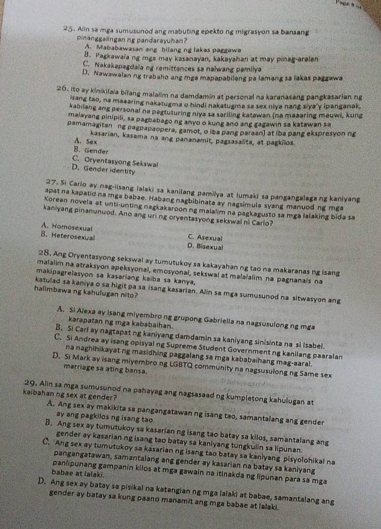 Alin sa mga sumusunod ang mabuting epekto ng migrasyon sa bansang
pinanggalingan ng pandarayuhan?
A. Mababawasan ang bilang ng lakas paggewa
B. Pagkawala ng mga may kasanayan, kakayahan at may pinag-aralan
C. Nakakapagdala ng remittances sa nalwang pamilya
D. Nawawalan ng trabaho ang mga mapapabilang pa lamang sa lakas paggawa
26. Ito ay kinikilaia bilang malalim na damdamin at personal na karanasang pangkasarian ng
isang tao, na maaaring nakatugma o hindi nakatugma sa sex nlya nang siya'y ipanganak,
kabilang ang personal na pagtuturing niya sa sariling katawan (na maaaring mauwi, kung
maiayang pinipili, sa pagbabago ng anyo o kung ano ang gagawin sa katawan sa
pamamagitan ng pagpapaopera, gamot, o iba pang paraan) at (ba pang ekspresyon ng
kasarian, kasama na ang pananamit, pagsasalita, at pagkilos.
A. Sex
B. Gender
C. Oryentasyong Sekswal
D. Gender identity
27. Si Carlo ay nag-iisang lalaki sa kanilang pamilya at lumaki sa pangangalagang kanlyang
apat na kapatid na mga babae. Habang nagbibinata ay nagsimula syang manuod ng mga
Xorean novela at unti-unting nagkakaroon ng malalim na pagkagusto sa mga lalaking bida sa
kanlyang pinanunuod. Ano ang uri ng oryentasyong sekswal ni Carlo?
A. Homosexual
C. Asexual
B. Heterosexual D. Bisexual
28. Ang Oryentasyong sekswal ay tumutukoy sa kakayahan ng tao na makaranas ng isang
malalim na atraksyon apeksyonal, emosyonal, sekswal at malalalim na pagnanais na
makipagrelasyon sa kasariang kaiba sa kanya,
katulad sa kaniya o sa higit pa sa isang kasarian. Alin sa mga sumusunod na sitwasyon ang
halimbawa ng kahulugan nito?
A. Si Alexa ay isang miyembro ng grupong Gabriella na nagsusulong ng mga
karapatan ng mga kababaihan.
B. Si Carl ay nagtapat ng kaniyang damdamin sa kaniyang sinisinta na si Isabel.
C. Si Andrea ay isang opisyal ng Supreme Student Government ng kanilang paaralan
na naghihikayat ng masidhing paggalang sa mga kababaihang mag-aaral.
D. Si Mark ay isang miyembro ng LGBTQ community na nagsusulong ng Same sex
marriage sa ating bansa.
29. Alin sa mga sumusunod na pahayag ang nagsasaad ng kumpletong kahulugan at
kaibahan ng sex at gender?
A. Ang sex ay makikita sa pangangatawan ng isang tao, samantalang ang gender
ay ang pagkilos ng isang tao.
B. Ang sex ay tumutukoy sa kasarian ng isang tao batay sa kilos, samantalang ang
gender ay kasarian ng isang tao batay sa kanlyang tungkulin sa lipunan.
C. Ang sex ay tumutukoy sa kasarian ng isang tao batay sa kaniyang pisyolohikal na
pangangatawan, samantalang ang gender ay kasarian na batay sa kaniyang
panlipunang gampanin kilos at mga gawain na itinakda ng lipunan para sa mga
babae at lalaki.
D. Ang sex ay batay sa pisikal na katangian ng mga lalaki at babae, samantalang ang
gender ay batay sa kung paano manamit ang mga babae at lalaki.