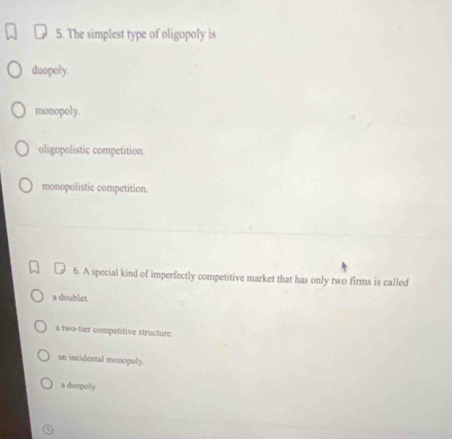 The simplest type of oligopoly is
duopoly.
monopoly.
oligopolistic competition.
monopolistic competition.
6. A special kind of imperfectly competitive market that has only two firms is called
a doublet.
a two-tier competitive structure.
an incidental monopoly.
a duopoly.