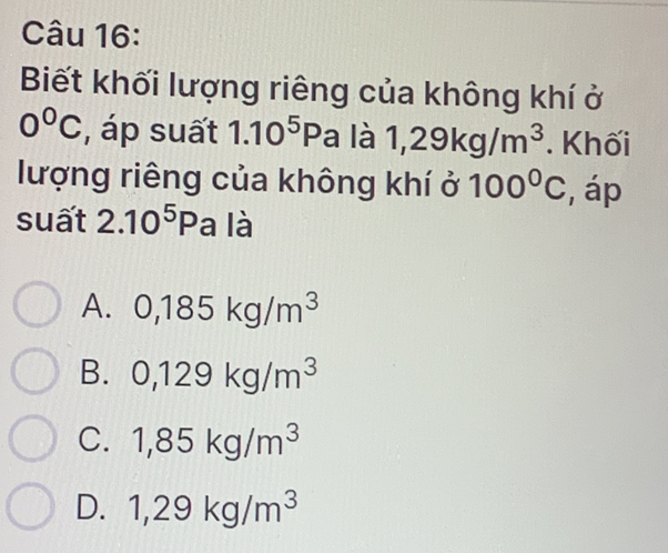 Biết khối lượng riêng của không khí ở
0°C , áp suất 1.10^5Pa là 1,29kg/m^3. Khối
lượng riêng của không khí ở 100°C , áp
suất 2.10^5Pa là
A. 0,185kg/m^3
B. 0,129kg/m^3
C. 1,85kg/m^3
D. 1,29kg/m^3