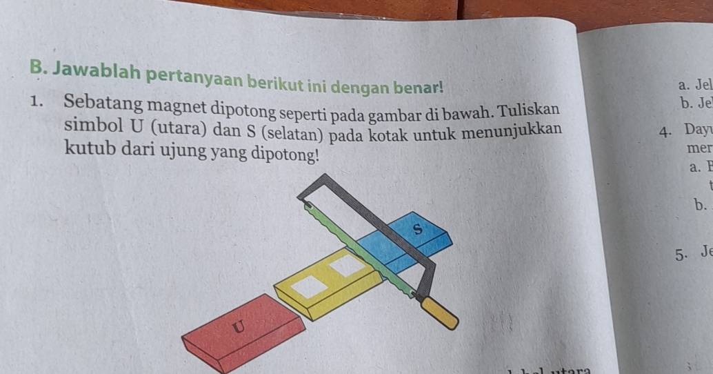 Jawablah pertanyaan berikut ini dengan benar! 
a. Jel 
1. Sebatang magnet dipotong seperti pada gambar di bawah. Tuliskan 
b. Je 
simbol U (utara) dan S (selatan) pada kotak untuk menunjukkan 4. Day 
kutub dari ujung yang dipotong! 
mer 
a.F 
b. 
5. Je