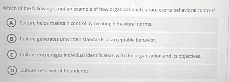 Which of the following is not an example of how organizational culture exerts behavioral control?
A Culture helps maintain control by creating behavioral norms.
B  Culture generates unwritten standards of acceptable behavior.
C ) Culture encourages individual identification with the organization and its objectives.
D Culture sets explicit boundaries.