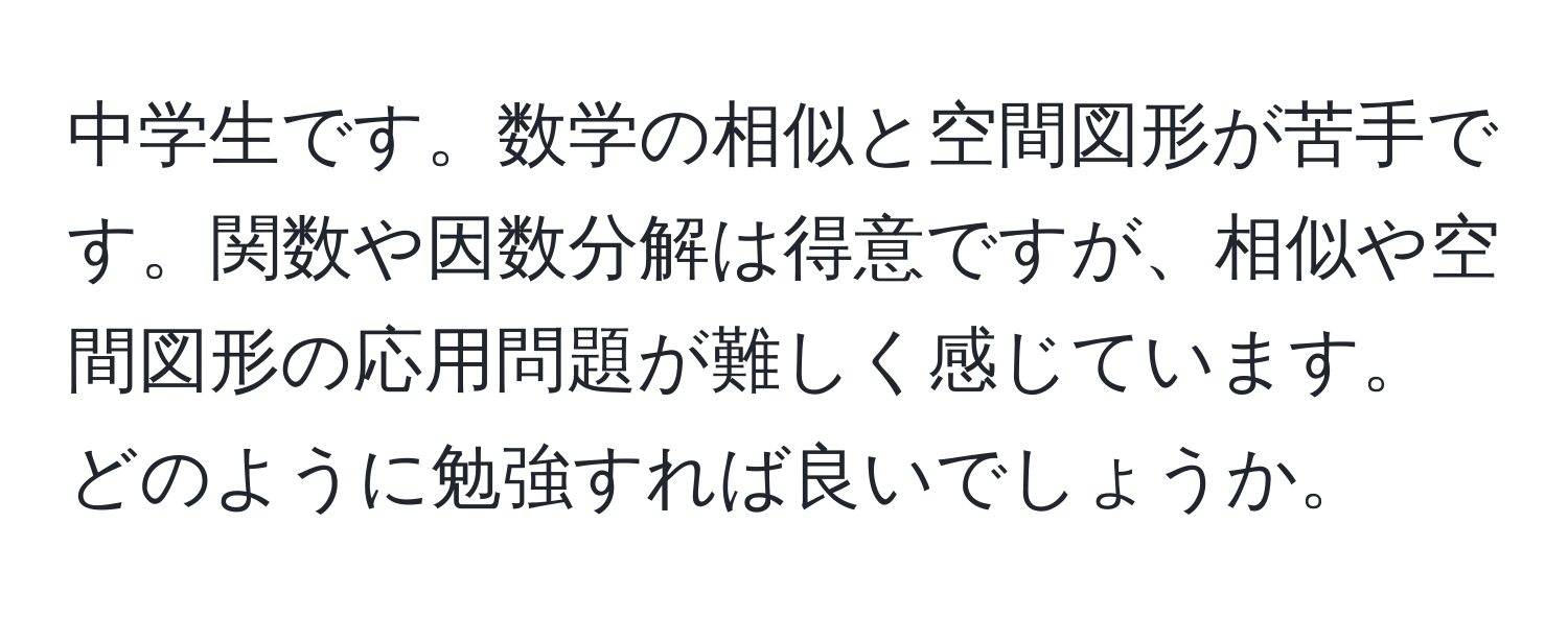 中学生です。数学の相似と空間図形が苦手です。関数や因数分解は得意ですが、相似や空間図形の応用問題が難しく感じています。どのように勉強すれば良いでしょうか。