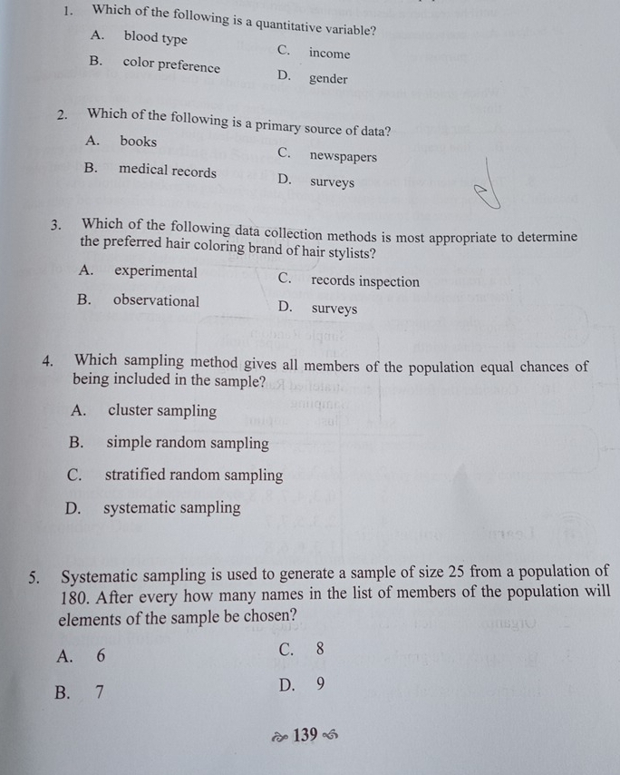 Which of the following is a quantitative variable?
A. blood type C. income
B. color preference D. gender
2. Which of the following is a primary source of data?
A. books C. newspapers
B. medical records D. surveys
3. Which of the following data collection methods is most appropriate to determine
the preferred hair coloring brand of hair stylists?
A. experimental C. records inspection
B. observational D. surveys
4. Which sampling method gives all members of the population equal chances of
being included in the sample?
A. cluster sampling
B. simple random sampling
C. stratified random sampling
D. systematic sampling
5. Systematic sampling is used to generate a sample of size 25 from a population of
180. After every how many names in the list of members of the population will
elements of the sample be chosen?
A. 6 C. 8
B. 7 D. 9
139