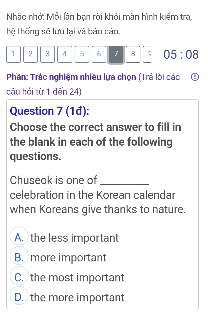 Nhắc nhở: Mỗi lần bạn rời khỏi màn hình kiểm tra,
hệ thống sẽ lưu lại và báo cáo.
1 2 3 4 5 6 7 8 05:08 
Phần: Trắc nghiệm nhiều lựa chọn (Trả lời các ①
câu hỏi từ 1 đến 24)
Question 7 (1đ):
Choose the correct answer to fill in
the blank in each of the following
questions.
Chuseok is one of_
celebration in the Korean calendar
when Koreans give thanks to nature.
A. the less important
B. more important
C. the most important
D. the more important