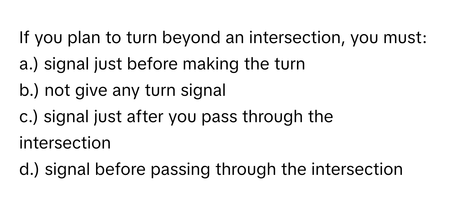 If you plan to turn beyond an intersection, you must:

a.) signal just before making the turn
b.) not give any turn signal
c.) signal just after you pass through the intersection
d.) signal before passing through the intersection