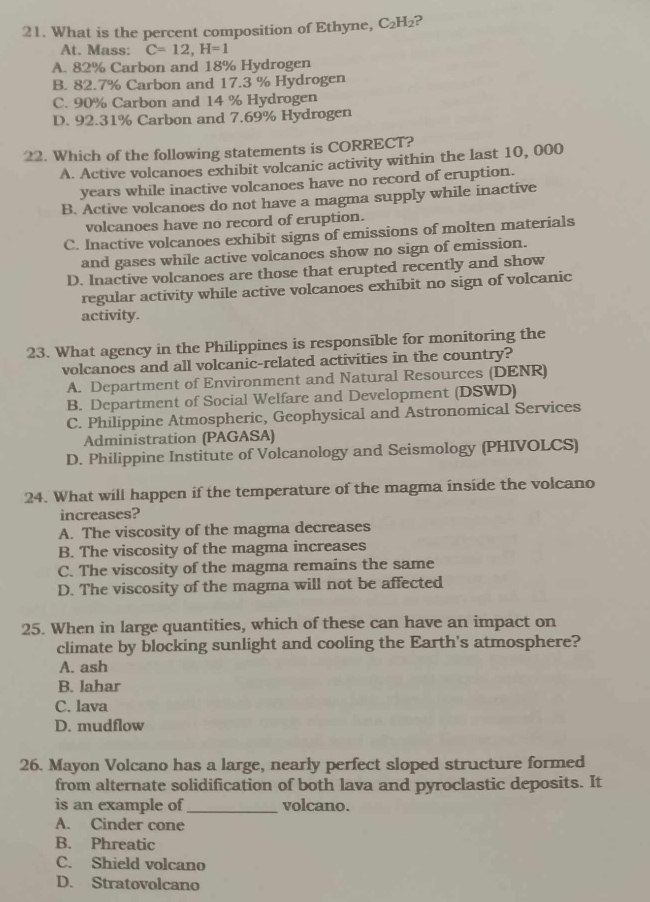 What is the percent composition of Ethyne, C_2H_2
At. Mass: C=12, H=1
A. 82% Carbon and 18% Hydrogen
B. 82.7% Carbon and 17.3 % Hydrogen
C. 90% Carbon and 14 % Hydrogen
D. 92.31% Carbon and 7.69% Hydrogen
22. Which of the following statements is CORRECT?
A. Active volcanoes exhibit volcanic activity within the last 10, 000
years while inactive volcanoes have no record of eruption.
B. Active volcanoes do not have a magma supply while inactive
volcanoes have no record of eruption.
C. Inactive volcanoes exhibit signs of emissions of molten materials
and gases while active volcanoes show no sign of emission.
D. Inactive volcanoes are those that erupted recently and show
regular activity while active volcanoes exhibit no sign of volcanic
activity.
23. What agency in the Philippines is responsible for monitoring the
volcanoes and all volcanic-related activities in the country?
A. Department of Environment and Natural Resources (DENR)
B. Department of Social Welfare and Development (DSWD)
C. Philippine Atmospheric, Geophysical and Astronomical Services
Administration (PAGASA)
D. Philippine Institute of Volcanology and Seismology (PHIVOLCS)
24. What will happen if the temperature of the magma inside the volcano
increases?
A. The viscosity of the magma decreases
B. The viscosity of the magma increases
C. The viscosity of the magma remains the same
D. The viscosity of the magma will not be affected
25. When in large quantities, which of these can have an impact on
climate by blocking sunlight and cooling the Earth's atmosphere?
A. ash
B. lahar
C. lava
D. mudflow
26. Mayon Volcano has a large, nearly perfect sloped structure formed
from alternate solidification of both lava and pyroclastic deposits. It
is an example of_ volcano.
A. Cinder cone
B. Phreatic
C. Shield volcano
D. Stratovolcano