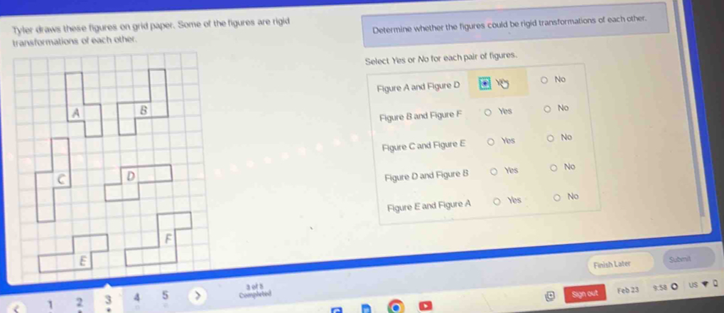 Tyler draws these figures on grid paper. Some of the figures are rigid
transformations of each other. Determine whether the figures could be rigid transformations of each other.
Select Yes or No for each pair of figures.
Figure A and Figure D No
A B Yes No
Figure B and Figure F
Figure C and Figure E Yes No
C D Figure D and Figure B Yes No
Figure E and Figure A Yes No
F
E
Finish Later Submit
a of a
1 2 3 4 5 Completed
Sign out Feb 23 US
