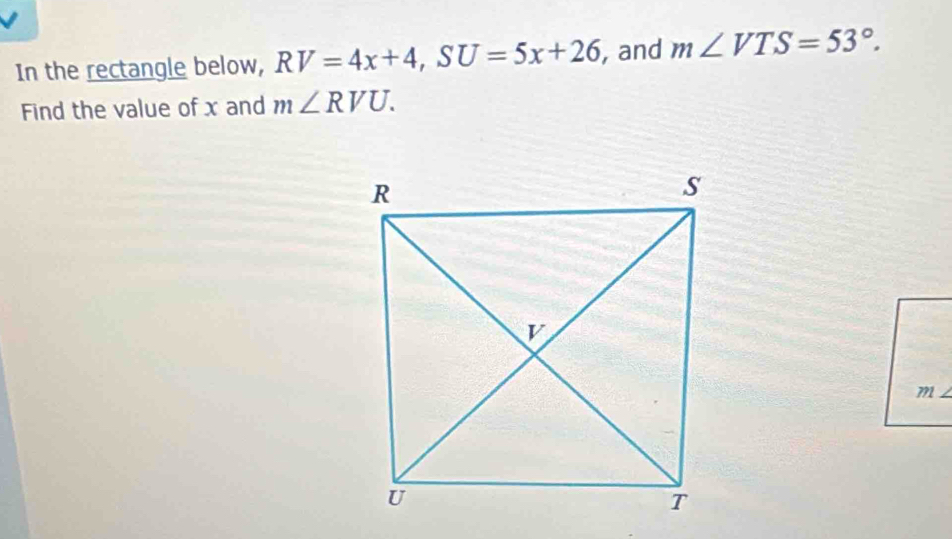 In the rectangle below, RV=4x+4, SU=5x+26 , and m∠ VTS=53°. 
Find the value of x and m∠ RVU. 
71