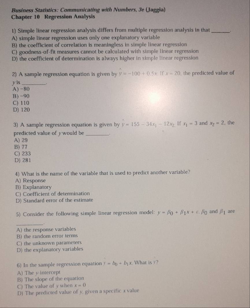 Business Statistics: Communicating with Numbers, 3e (Jaggia)
Chapter 10 Regression Analysis
1) Simple linear regression analysis differs from multiple regression analysis in that _.
A) simple linear regression uses only one explanatory variable
B) the coefficient of correlation is meaningless in simple linear regression
C) goodness-of-fit measures cannot be calculated with simple linear regression
D) the coefficient of determination is always higher in simple linear regression
2) A sample regression equation is given by y=-100+0.5x If x=20 , the predicted value of
yis __.
A) −80
B) -90
C) 110
D) 120
3) A sample regression equation is given by y=155-34x_1-12x_2 If x_1=3 and x_2=2 , the
predicted value of ywould be_
A) 29
B) 77
C) 233
D) 281
4) What is the name of the variable that is used to predict another variable?
A) Response
B) Explanatory
C) Coefficient of determination
D) Standard error of the estimate
5) Consider the following simple linear regression model: y=beta _0+beta _1x+varepsilon .beta _0 and beta _1 are
_
A) the response variables
B) the random error terms
C) the unknown parameters
D) the explanatory variables
6) In the sample regression equation y=b_0+b_1x What is ?
A) The y-intercept
B) The slope of the equation
C) The value of ywhen x=0
D) The predicted value of y, given a specific x value