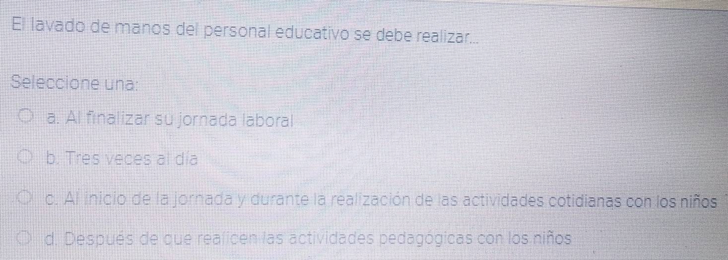 El lavado de manos del personal educativo se debe realizar...
Seleccione una:
a. Al finalizar su jornada laboral
b. Tres veces al día
c. Al inicio de la jornada y durante la realización de las actividades cotidianas con los niños
d. Después de que realicen las actividades bedagógicas con los niños