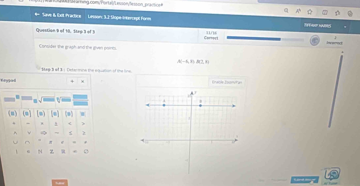 s//lear.nawkeslearning.com/Portal/Lesson/lesson_practice# 
Save & Exit Practice Lesson: 3.2 Slope-Intercept Form TIFFANY HARRIS 
Question 9 of 10, Step 3 of 3 11/16 
2 
Correct Incorrect 
Consider the graph and the given points.
A(-6,8)B(2,8)
Step 3 of 3 : Determine the equation of the line. 
Keypad Enable ZoonvPan 
(m) (m] [s) m 
+ - x + < > 
^ → ~ s 
o 
U π e 4 
N z R 
Fuller Af Year