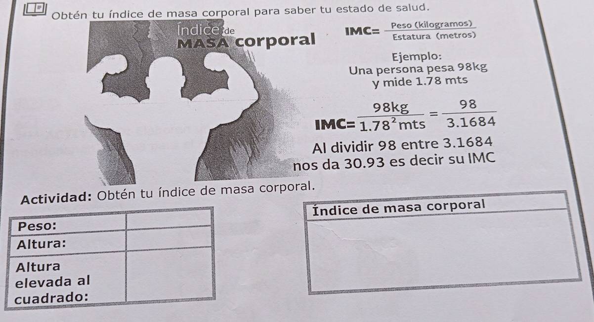 Obtén tu índice de masa corporal para saber tu estado de salud. 
Índice d 
MASA corporal IMC= Peso (kilogramo frac s) 
Ejemplo: 
Una persona pesa 98kg
y mide 1.78 mts
IMC= 98kg/1.78^2mts = 98/3.1684 
Al dividir 98 entre 3.1684
nos da 30.93 es decir su IMC 
Actividad: Obtén tu índice de masa co